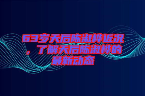 63歲天后陳淑樺近況，了解天后陳淑樺的最新動態