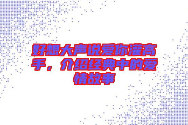 好想大聲說愛你灌高手，介紹經典中的愛情故事