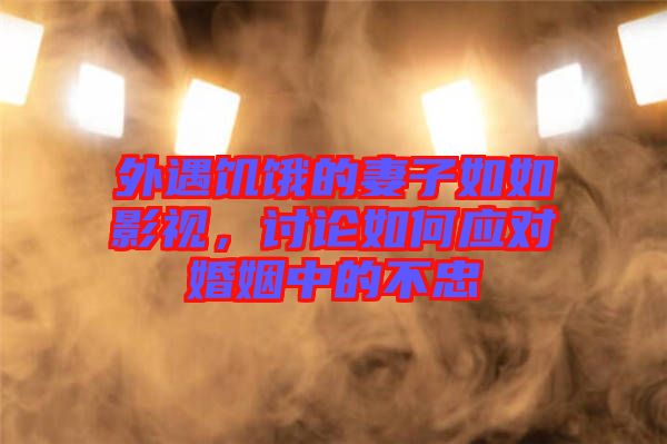 外遇饑餓的妻子如如影視，討論如何應(yīng)對(duì)婚姻中的不忠