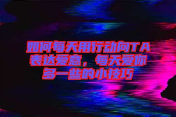 如何每天用行動向TA表達愛意，每天愛你多一些的小技巧