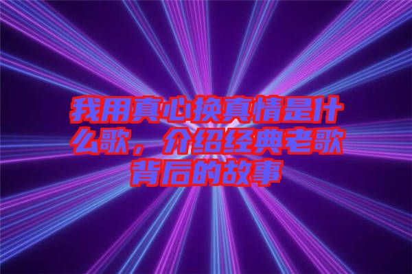 我用真心換真情是什么歌，介紹經(jīng)典老歌背后的故事