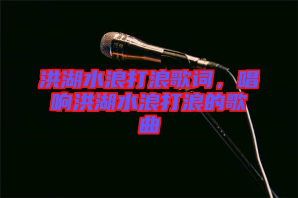 洪湖水浪打浪歌詞，唱響洪湖水浪打浪的歌曲