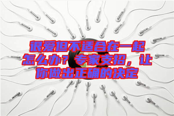 很愛(ài)但不適合在一起怎么辦？專家支招，讓你做出正確的決定
