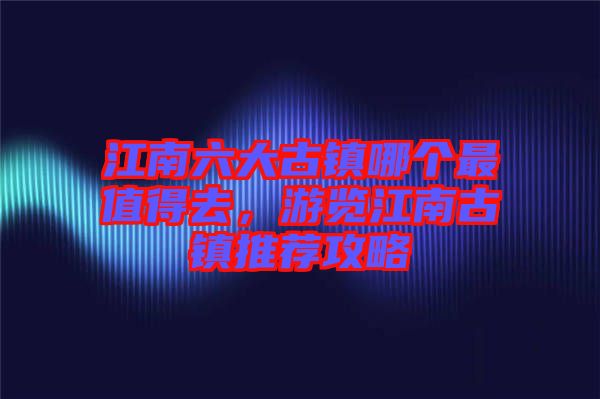 江南六大古鎮哪個最值得去，游覽江南古鎮推薦攻略