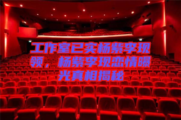工作室已實楊紫李現(xiàn)領(lǐng)，楊紫李現(xiàn)戀情曝光真相揭秘
