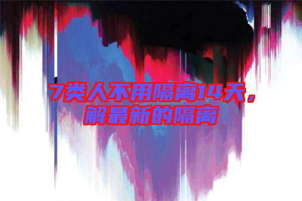 7類人不用隔離14天，解最新的隔離
