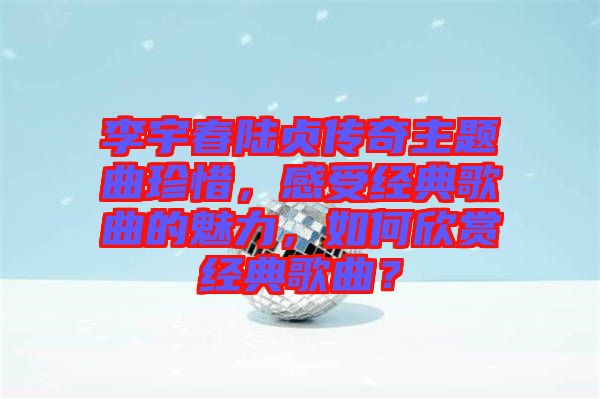 李宇春陸貞傳奇主題曲珍惜，感受經(jīng)典歌曲的魅力，如何欣賞經(jīng)典歌曲？