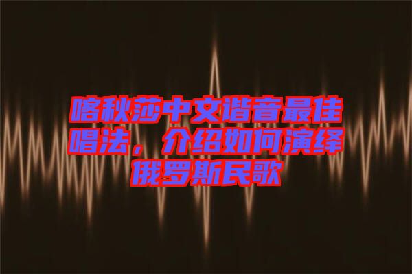 喀秋莎中文諧音最佳唱法，介紹如何演繹俄羅斯民歌