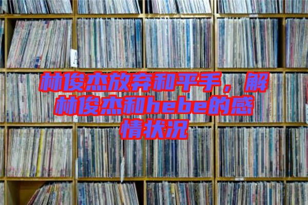 林俊杰放棄和平手，解林俊杰和hebe的感情狀況