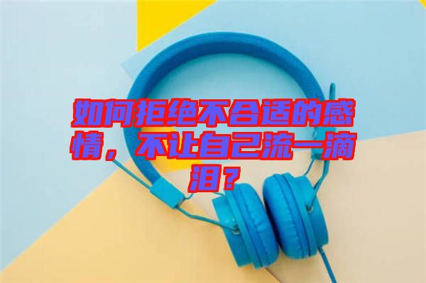 如何拒絕不合適的感情，不讓自己流一滴淚？