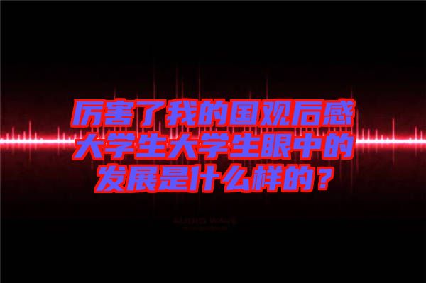 厲害了我的國(guó)觀(guān)后感大學(xué)生大學(xué)生眼中的發(fā)展是什么樣的？