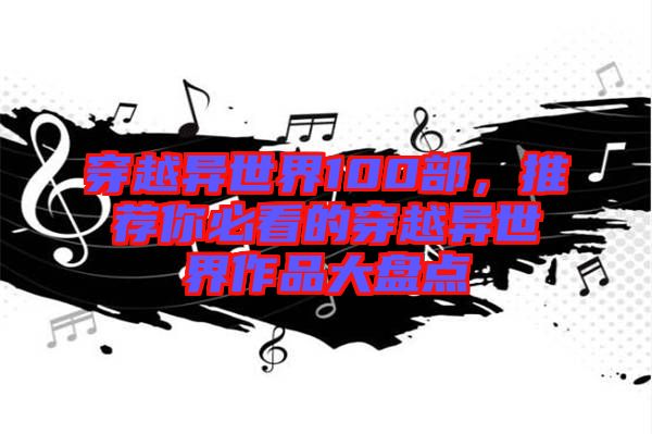 穿越異世界100部，推薦你必看的穿越異世界作品大盤點