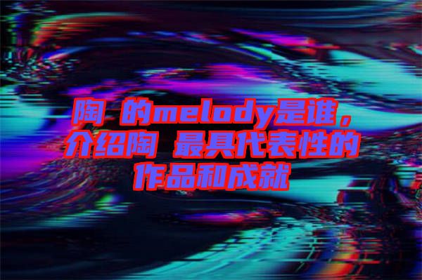 陶喆的melody是誰，介紹陶喆最具代表性的作品和成就