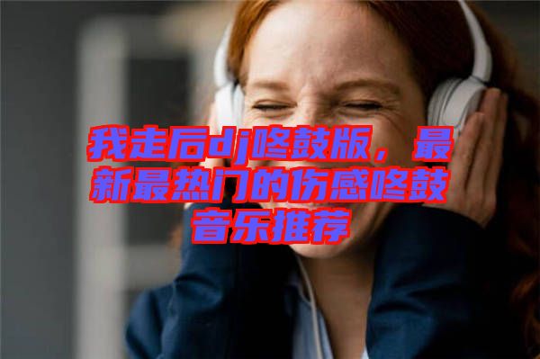 我走后dj咚鼓版，最新最熱門的傷感咚鼓音樂推薦