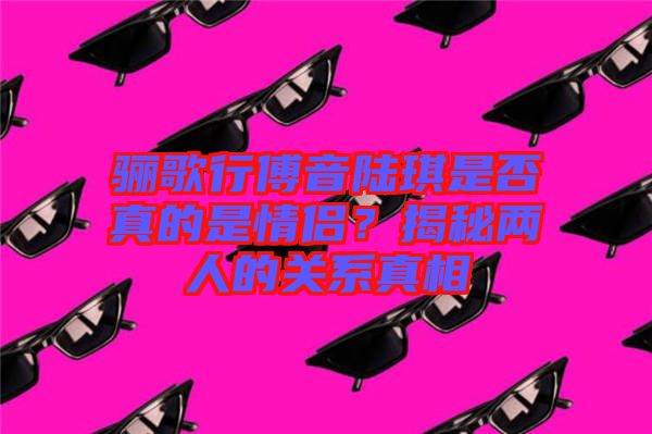 驪歌行傅音陸琪是否真的是情侶？揭秘兩人的關系真相