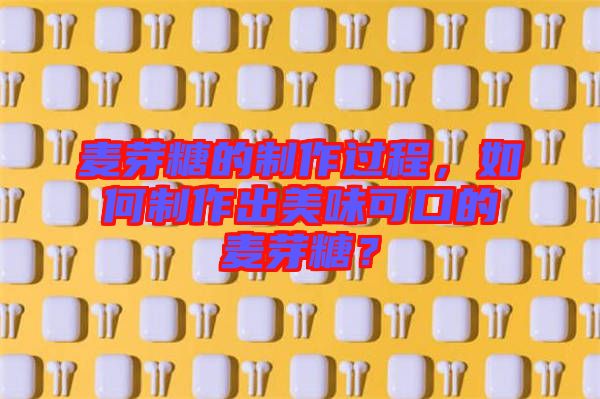 麥芽糖的制作過程，如何制作出美味可口的麥芽糖？
