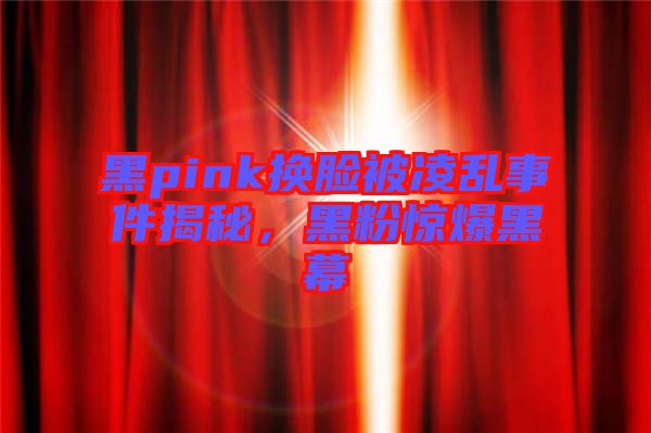 黑pink換臉被凌亂事件揭秘，黑粉驚爆黑幕