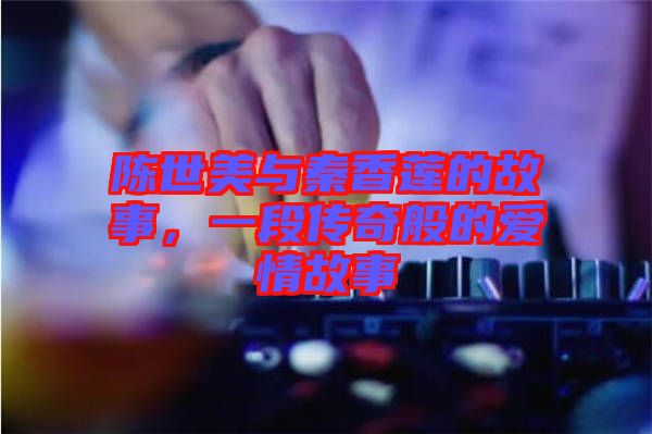陳世美與秦香蓮的故事，一段傳奇般的愛情故事