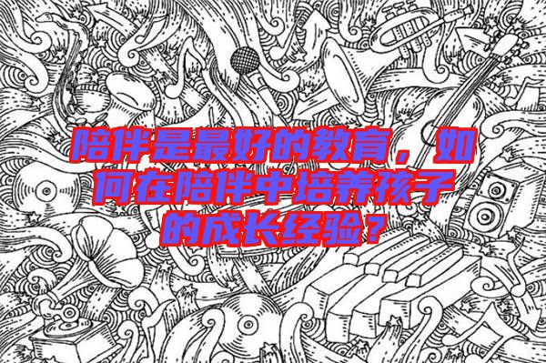 陪伴是最好的教育，如何在陪伴中培養孩子的成長經驗？