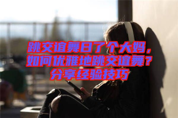 跳交誼舞日了個大媽，如何優雅地跳交誼舞？分享經驗技巧
