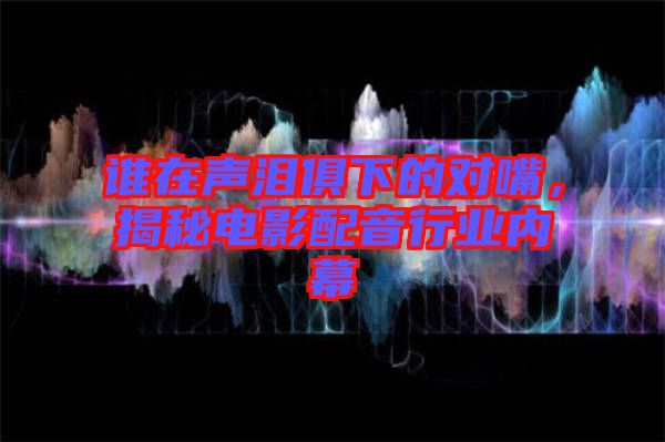 誰在聲淚俱下的對嘴，揭秘電影配音行業內幕