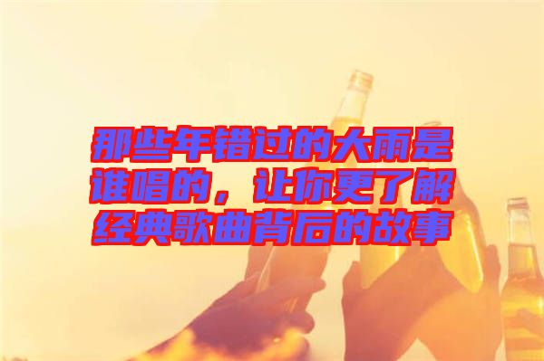 那些年錯(cuò)過的大雨是誰唱的，讓你更了解經(jīng)典歌曲背后的故事