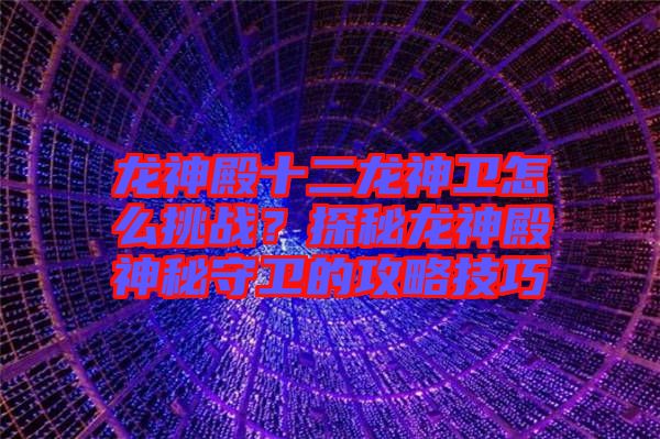 龍神殿十二龍神衛怎么挑戰？探秘龍神殿神秘守衛的攻略技巧