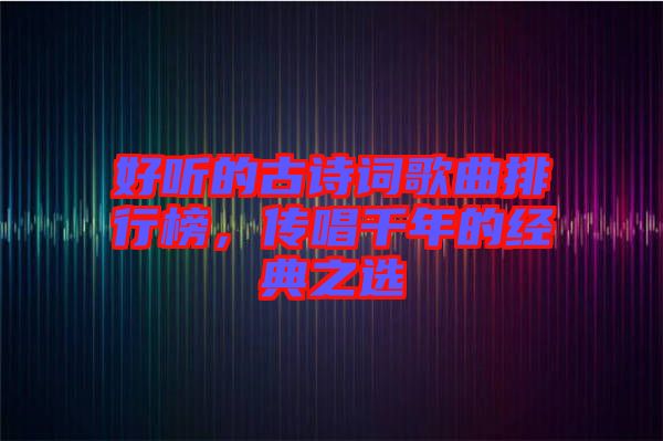 好聽的古詩詞歌曲排行榜，傳唱千年的經典之選