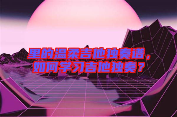 里的溫柔吉他獨奏譜，如何學習吉他獨奏？