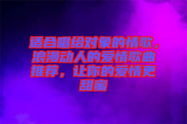 適合唱給對象的情歌，浪漫動人的愛情歌曲推薦，讓你的愛情更甜蜜