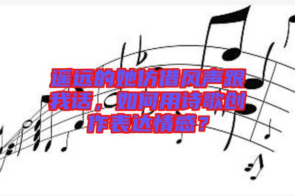 遙遠(yuǎn)的她仿借風(fēng)聲跟我話，如何用詩(shī)歌創(chuàng)作表達(dá)情感？