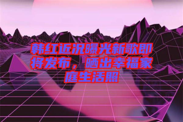 韓紅近況曝光新歌即將發布，曬出幸福家庭生活照
