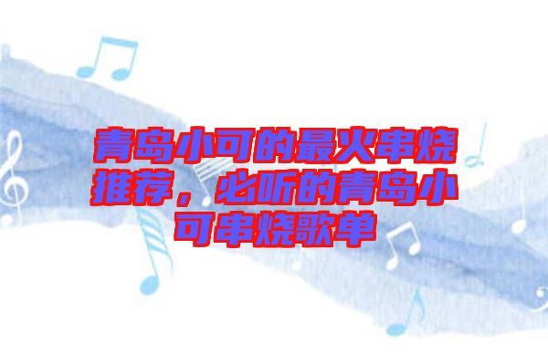 青島小可的最火串燒推薦，必聽(tīng)的青島小可串燒歌單