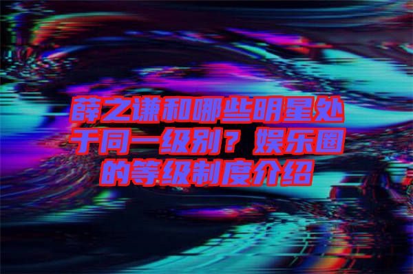 薛之謙和哪些明星處于同一級別？娛樂圈的等級制度介紹
