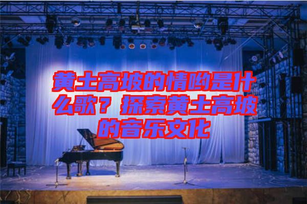 黃土高坡的情喲是什么歌？探索黃土高坡的音樂文化