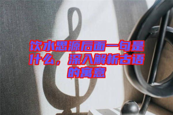 飲水思源后面一句是什么，深入解析古語的寓意