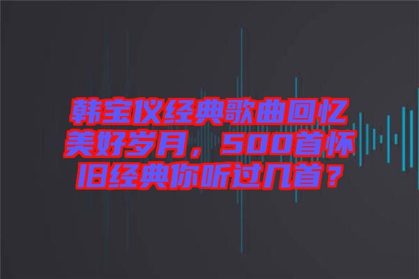韓寶儀經(jīng)典歌曲回憶美好歲月，500首懷舊經(jīng)典你聽過(guò)幾首？