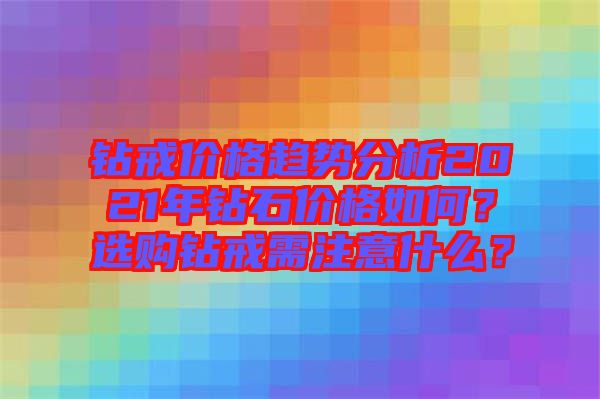 鉆戒價格趨勢分析2021年鉆石價格如何？選購鉆戒需注意什么？