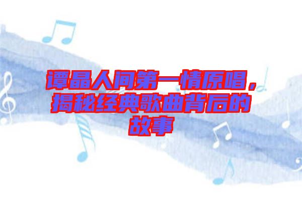 譚晶人間第一情原唱，揭秘經典歌曲背后的故事