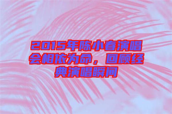 2015年陳小春演唱會相依為命，回顧經典演唱瞬間