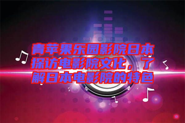 青蘋果樂園影院日本探訪電影院文化，了解日本電影院的特色