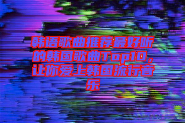 韓語歌曲推薦最好聽的韓國歌曲Top10，讓你愛上韓國流行音樂