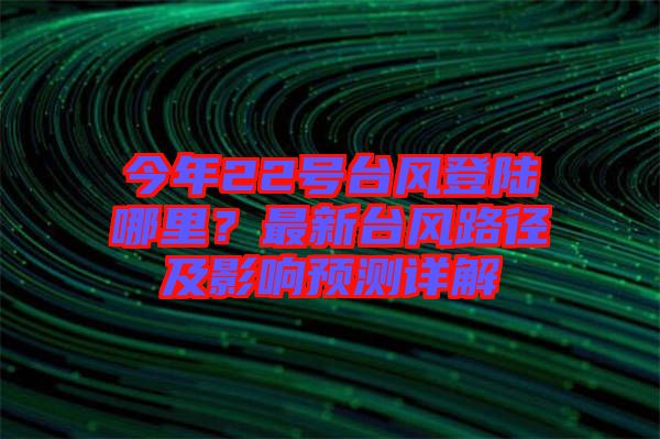 今年22號臺風登陸哪里？最新臺風路徑及影響預測詳解