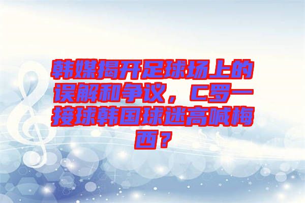 韓媒揭開足球場上的誤解和爭議，C羅一接球韓國球迷高喊梅西？