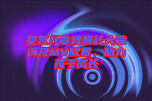 貝瓦兒歌我想長大歌詞及MV欣賞，助力孩子成長