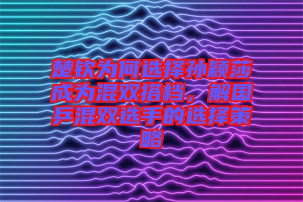 楚欽為何選擇孫穎莎成為混雙搭檔，解國乒混雙選手的選擇策略