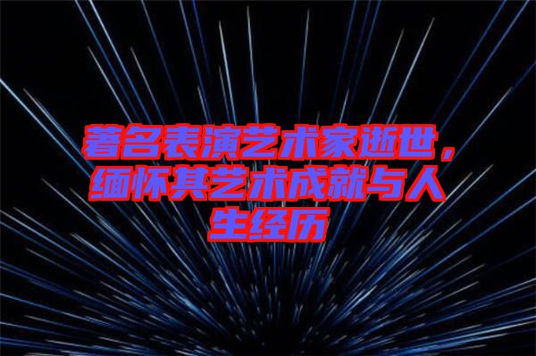 著名表演藝術家逝世，緬懷其藝術成就與人生經歷