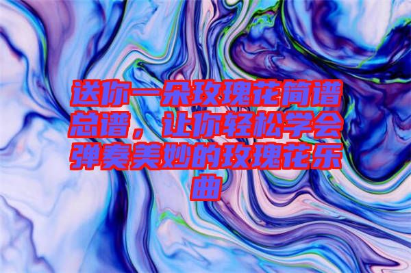 送你一朵玫瑰花簡譜總譜，讓你輕松學會彈奏美妙的玫瑰花樂曲