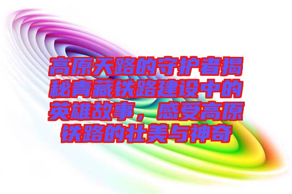 高原天路的守護者揭秘青藏鐵路建設中的英雄故事，感受高原鐵路的壯美與神奇