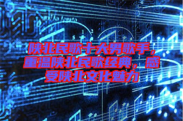 陜北民歌十大男歌手，重溫陜北民歌經(jīng)典，感受陜北文化魅力
